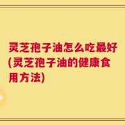 灵芝孢子油怎么吃最好(灵芝孢子油的健康食用方法)