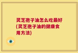 灵芝孢子油怎么吃最好(灵芝孢子油的健康食用方法)
