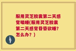 服用灵芝胶囊第二天感觉瞌睡(服用灵芝胶囊第二天感觉昏昏欲睡？怎么办？)