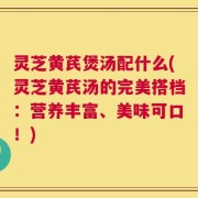 灵芝黄芪煲汤配什么(灵芝黄芪汤的完美搭档：营养丰富、美味可口！)