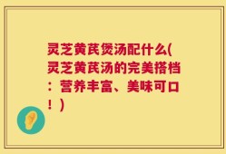 灵芝黄芪煲汤配什么(灵芝黄芪汤的完美搭档：营养丰富、美味可口！)