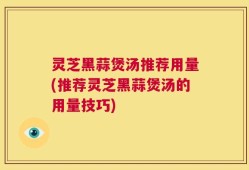 灵芝黑蒜煲汤推荐用量(推荐灵芝黑蒜煲汤的用量技巧)