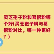 灵芝孢子粉和葛根粉哪个好(灵芝孢子粉与葛根粉对比，哪一种更好？)