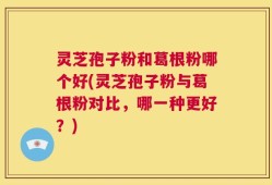 灵芝孢子粉和葛根粉哪个好(灵芝孢子粉与葛根粉对比，哪一种更好？)