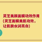 灵芝美颜面膜功效作用(灵芝面膜美肌功效，让肌肤水润亮白)