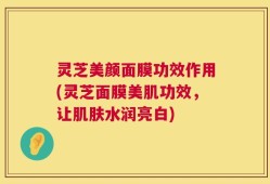 灵芝美颜面膜功效作用(灵芝面膜美肌功效，让肌肤水润亮白)