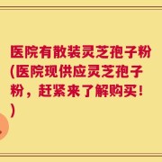医院有散装灵芝孢子粉(医院现供应灵芝孢子粉，赶紧来了解购买！)