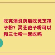 吃完消炎药后吃灵芝孢子粉？灵芝孢子粉可以和三七粉一起吃吗