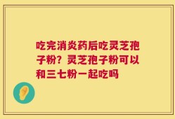 吃完消炎药后吃灵芝孢子粉？灵芝孢子粉可以和三七粉一起吃吗