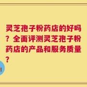 灵芝孢子粉药店的好吗？全面评测灵芝孢子粉药店的产品和服务质量？
