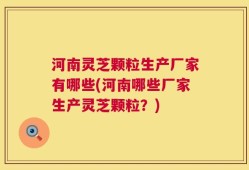 河南灵芝颗粒生产厂家有哪些(河南哪些厂家生产灵芝颗粒？)