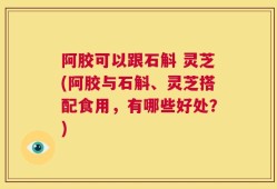 阿胶可以跟石斛 灵芝(阿胶与石斛、灵芝搭配食用，有哪些好处？)