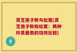 灵芝孢子粉与松茸(灵芝孢子粉和松茸：两种珍贵菌类的功效比较)