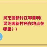 灵芝园新村在哪里啊(灵芝园新村所在地点在哪里？)