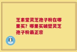 芝素堂灵芝孢子粉在哪里买？哪里买破壁灵芝孢子粉最正宗