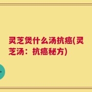 灵芝煲什么汤抗癌(灵芝汤：抗癌秘方)