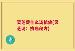 灵芝煲什么汤抗癌(灵芝汤：抗癌秘方)