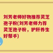 刘芳老师好物推荐灵芝孢子粉(刘芳老师力荐灵芝孢子粉，护肝养生好帮手)