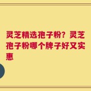 灵芝精选孢子粉？灵芝孢子粉哪个牌子好又实惠