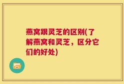 燕窝跟灵芝的区别(了解燕窝和灵芝，区分它们的好处)