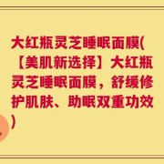 大红瓶灵芝睡眠面膜(【美肌新选择】大红瓶灵芝睡眠面膜，舒缓修护肌肤、助眠双重功效)