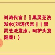 刘涛代言荳渼黑灵芝洗发水(刘涛代言荳渼黑灵芝洗发水，呵护头发健康！)