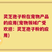 灵芝孢子粉在宠物产品的应用(宠物领域广受欢迎：灵芝孢子粉的应用)