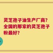 灵芝孢子油生产厂商？全国的那家的灵芝孢子粉最好？