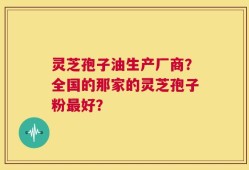 灵芝孢子油生产厂商？全国的那家的灵芝孢子粉最好？