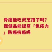 骨癌能吃灵芝孢子吗？保健品能提高「免疫力」防癌抗癌吗