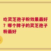 吃灵芝孢子粉效果最好？哪个牌子的灵芝孢子粉最好