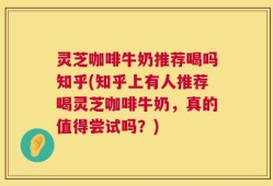 灵芝咖啡牛奶推荐喝吗知乎(知乎上有人推荐喝灵芝咖啡牛奶，真的值得尝试吗？)