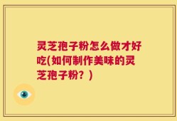 灵芝孢子粉怎么做才好吃(如何制作美味的灵芝孢子粉？)