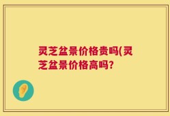 灵芝盆景价格贵吗(灵芝盆景价格高吗？