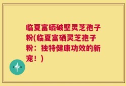 临夏富硒破壁灵芝孢子粉(临夏富硒灵芝孢子粉：独特健康功效的新宠！)