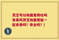 灵芝可以和鹿茸同吃吗有毒吗灵芝和鹿茸能一起食用吗？安全吗？)