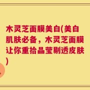 木灵芝面膜美白(美白肌肤必备，木灵芝面膜让你重拾晶莹剔透皮肤)