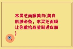 木灵芝面膜美白(美白肌肤必备，木灵芝面膜让你重拾晶莹剔透皮肤)