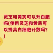 灵芝和黄芪可以升白胞吗(使用灵芝和黄芪可以提高白细胞计数吗？)