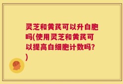 灵芝和黄芪可以升白胞吗(使用灵芝和黄芪可以提高白细胞计数吗？)