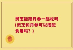 灵芝能跟丹参一起吃吗(灵芝和丹参可以搭配食用吗？)