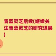 青蓝灵芝后续(继续关注青蓝灵芝的研究进展)