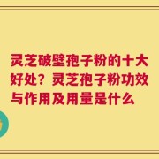 灵芝破壁孢子粉的十大好处？灵芝孢子粉功效与作用及用量是什么