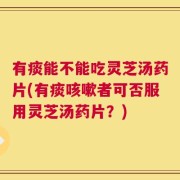 有痰能不能吃灵芝汤药片(有痰咳嗽者可否服用灵芝汤药片？)