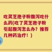 吃灵芝孢子粉腹泻吃什么药(吃了灵芝孢子粉引起腹泻怎么办？推荐几种药治疗！)