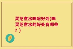 灵芝煮水喝啥好处(喝灵芝煮水的好处有哪些？)
