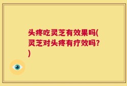 头疼吃灵芝有效果吗(灵芝对头疼有疗效吗？)