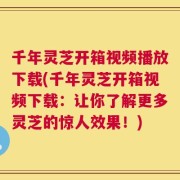 千年灵芝开箱视频播放下载(千年灵芝开箱视频下载：让你了解更多灵芝的惊人效果！)