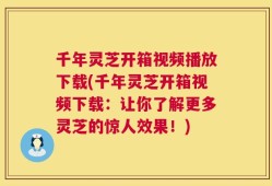 千年灵芝开箱视频播放下载(千年灵芝开箱视频下载：让你了解更多灵芝的惊人效果！)