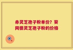 赤灵芝孢子粉单价？葵同德灵芝孢子粉的价格